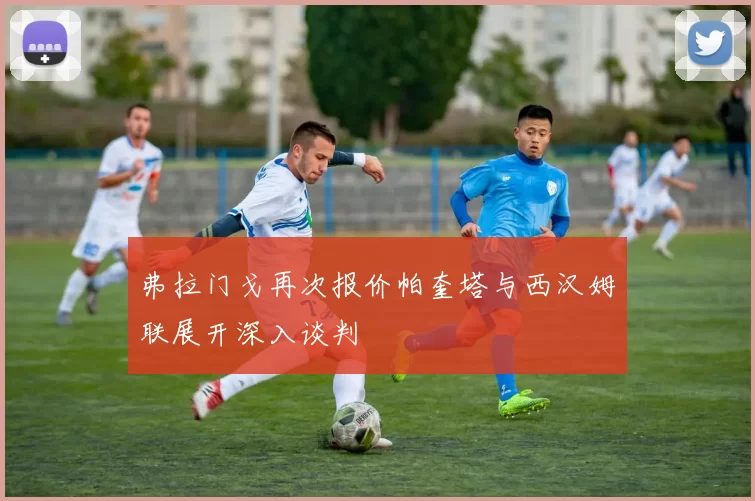 弗拉门戈再次报价帕奎塔与西汉姆联展开深入谈判