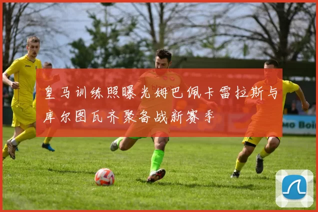 皇马训练照曝光姆巴佩卡雷拉斯与库尔图瓦齐聚备战新赛季