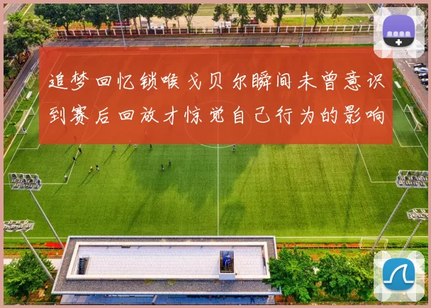 追梦回忆锁喉戈贝尔瞬间未曾意识到赛后回放才惊觉自己行为的影响