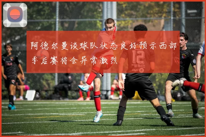 阿德尔曼谈球队状态良好预示西部季后赛将会异常激烈