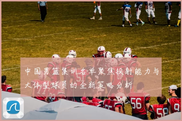 中国男篮集训名单聚焦投射能力与大体型球员的全新策略分析