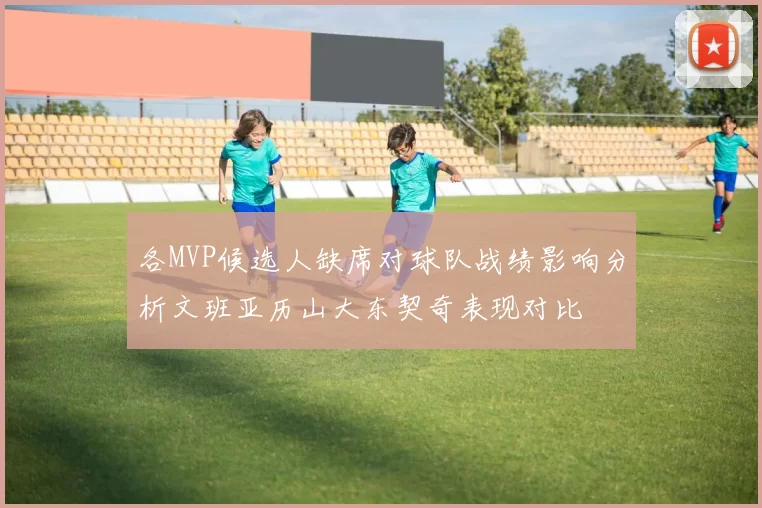 各MVP候选人缺席对球队战绩影响分析文班亚历山大东契奇表现对比