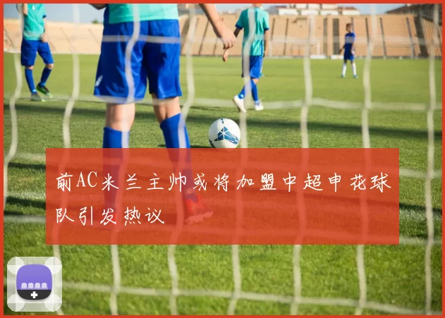 前AC米兰主帅或将加盟中超申花球队引发热议