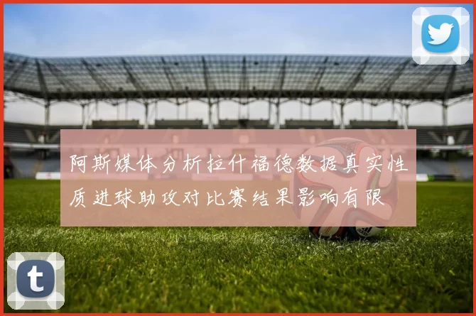 阿斯媒体分析拉什福德数据真实性质进球助攻对比赛结果影响有限